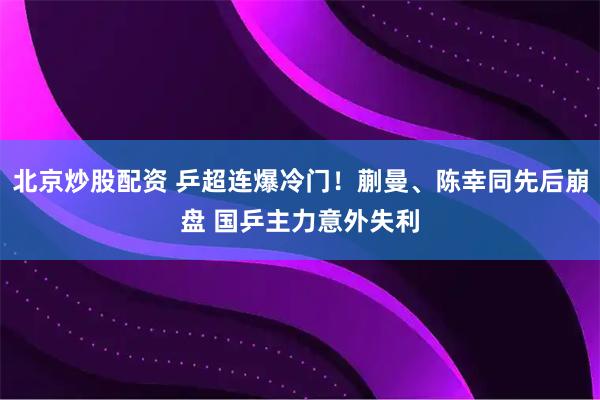 北京炒股配资 乒超连爆冷门！蒯曼、陈幸同先后崩盘 国乒主力意外失利