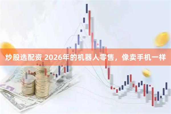 炒股选配资 2026年的机器人零售，像卖手机一样