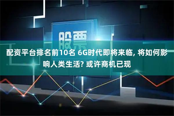 配资平台排名前10名 6G时代即将来临, 将如何影响人类生活? 或许商机已现