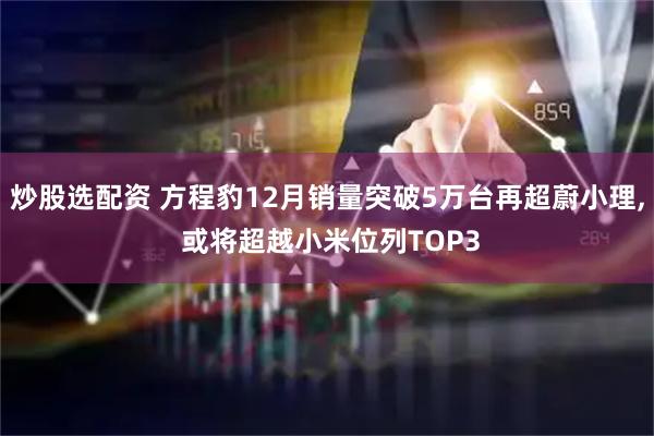 炒股选配资 方程豹12月销量突破5万台再超蔚小理, 或将超越小米位列TOP3