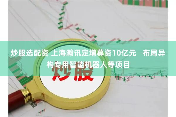 炒股选配资 上海瀚讯定增募资10亿元   布局异构专用智能机器人等项目
