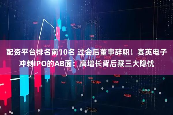 配资平台排名前10名 过会后董事辞职！赛英电子冲刺IPO的AB面：高增长背后藏三大隐忧