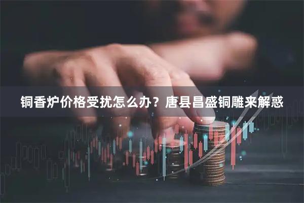 铜香炉价格受扰怎么办？唐县昌盛铜雕来解惑