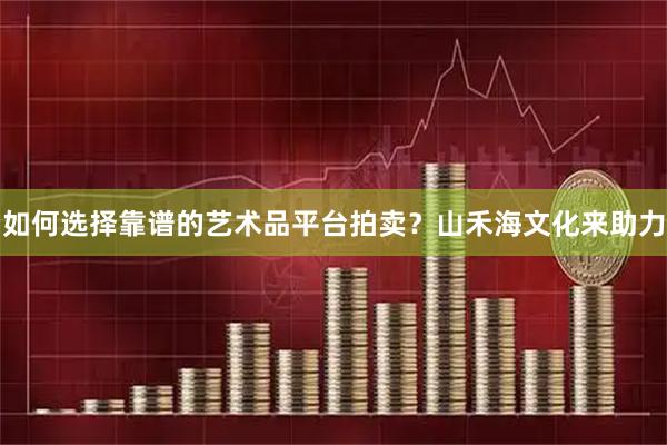 如何选择靠谱的艺术品平台拍卖？山禾海文化来助力