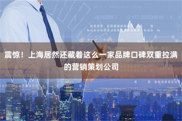 震惊！上海居然还藏着这么一家品牌口碑双重拉满的营销策划公司