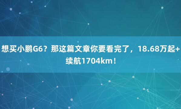 想买小鹏G6？那这篇文章你要看完了，18.68万起+续航1704km！