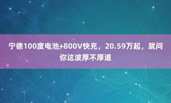 宁德100度电池+800V快充，20.59万起，就问你这波厚不厚道