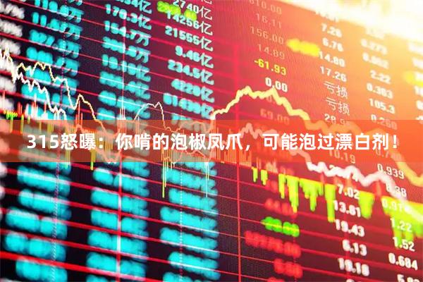 315怒曝：你啃的泡椒凤爪，可能泡过漂白剂！