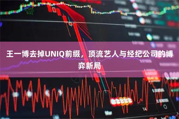 王一博去掉UNIQ前缀，顶流艺人与经纪公司的博弈新局