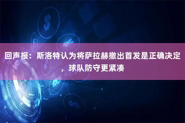 回声报:斯洛特认为将萨拉赫撤出首发是正确决定,球队防守更紧凑