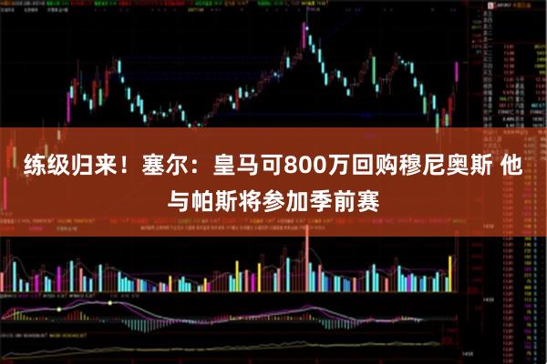 练级归来！塞尔：皇马可800万回购穆尼奥斯 他与帕斯将参加季前赛