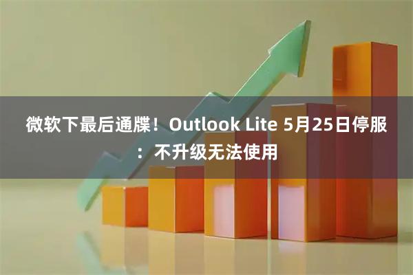 微软下最后通牒!Outlook Lite 5月25日停服:不升级无法使用
