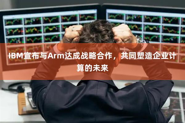 IBM宣布与Arm达成战略合作,共同塑造企业计算的未来