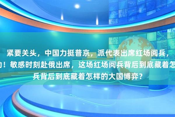紧要关头，中国力挺普京，派代表出席红场阅兵，乌不敢轻举妄动！敏感时刻赴俄出席，这场红场阅兵背后到底藏着怎样的大国博弈？