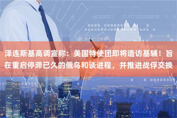 泽连斯基高调宣称：美国特使团即将造访基辅！旨在重启停滞已久的俄乌和谈进程，并推进战俘交换
