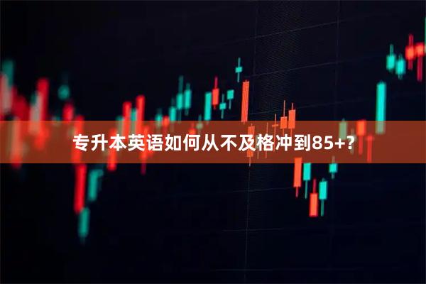 专升本英语如何从不及格冲到85+？
