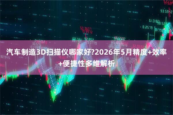 汽车制造3D扫描仪哪家好?2026年5月精度+效率+便捷性多维解析