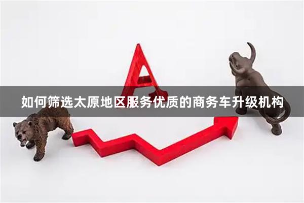 如何筛选太原地区服务优质的商务车升级机构