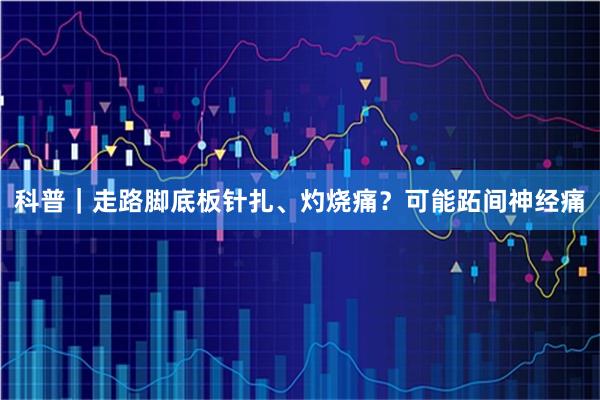 科普｜走路脚底板针扎、灼烧痛？可能跖间神经痛