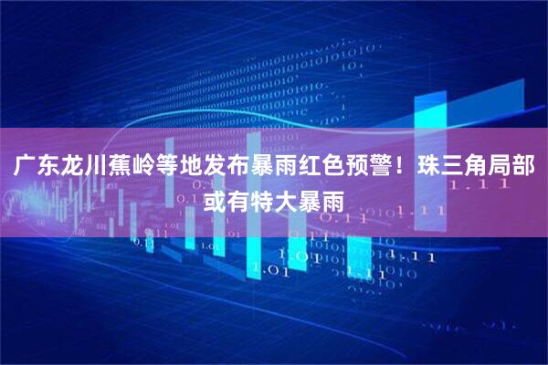 广东龙川蕉岭等地发布暴雨红色预警！珠三角局部或有特大暴雨