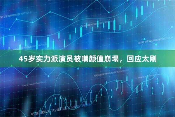 45岁实力派演员被嘲颜值崩塌，回应太刚