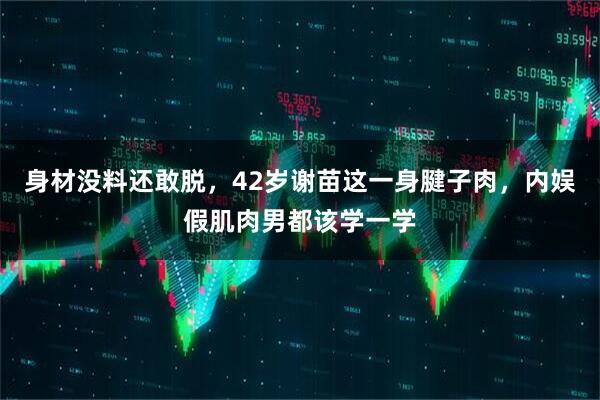 身材没料还敢脱，42岁谢苗这一身腱子肉，内娱假肌肉男都该学一学
