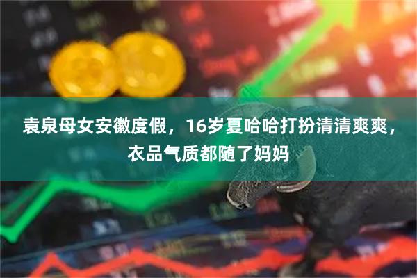 袁泉母女安徽度假，16岁夏哈哈打扮清清爽爽，衣品气质都随了妈妈