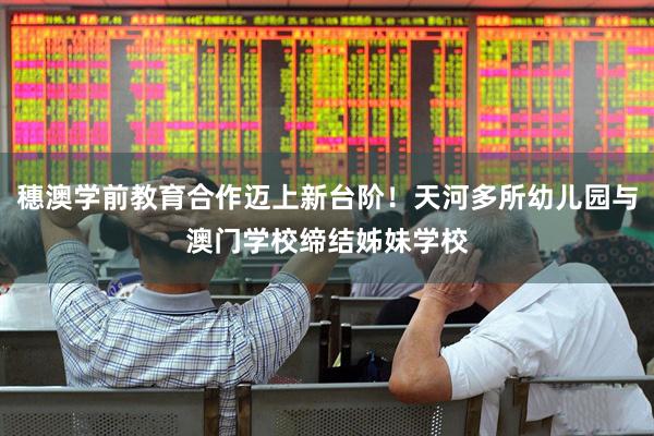 穗澳学前教育合作迈上新台阶！天河多所幼儿园与澳门学校缔结姊妹学校