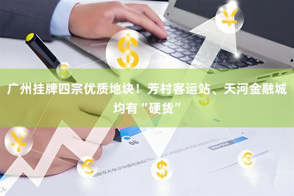 广州挂牌四宗优质地块！芳村客运站、天河金融城均有“硬货”