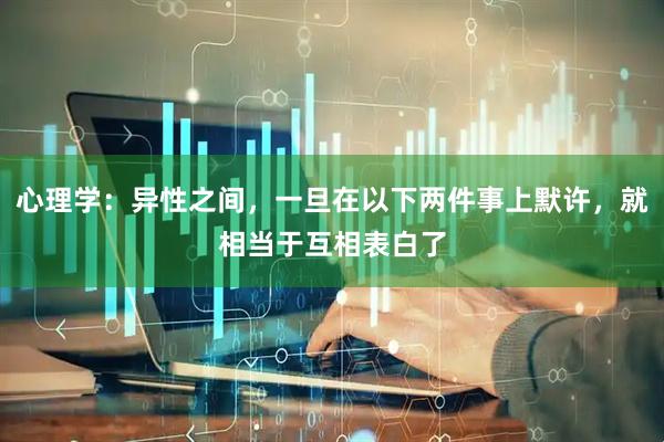 心理学:异性之间,一旦在以下两件事上默许,就相当于互相表白了