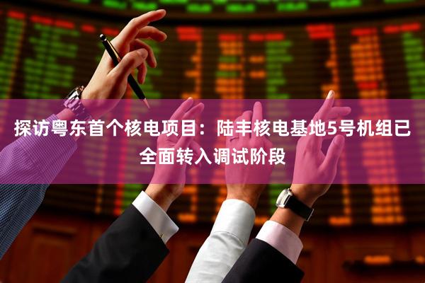 探访粤东首个核电项目：陆丰核电基地5号机组已全面转入调试阶段